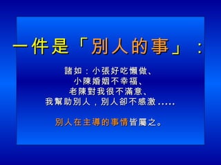 一件是「 別人的事 」： 諸如：小張好吃懶做、 小陳婚姻不幸福、 老陳對我很不滿意、 我幫助別人，別人卻不感激 ..... 別人在主導的事情 皆屬之。 