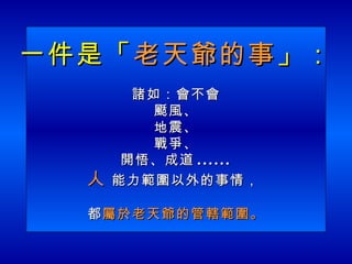 一件是「 老天爺的事 」： 諸如：會不會 颳風、 地震、 戰爭、 開悟、成道 ...... 人  能力範圍以外的事情，  都 屬於老天爺的管轄範圍。 