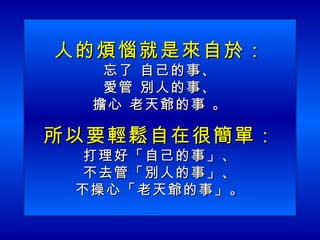 人的煩惱就是來自於： 忘了 自己的事、 愛管 別人的事、 擔心 老天爺的事 。 所以要輕鬆自在很簡單： 打理好「自己的事」、 不去管「別人的事」、 不操心「老天爺的事」。 