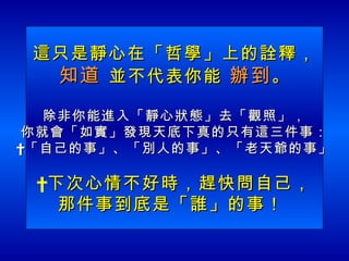 這只是靜心在「哲學」上的詮釋， 知道  並不代表你能  辦到 。 除非你能進入「靜心狀態」去「觀照」， 你就會「如實」發現天底下真的只有這三件事：  「自己的事」、「別人的事」、「老天爺的事」   下次心情不好時，趕快問自己， 那件事到底是「誰」的事！  