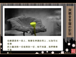 但總還是有一些人，執著在神通妙用上，以為可以仗佛 的力量消除一切或得到一切；他不知道，我們學佛不是 求佛。 