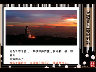 若自己不肯努力，只想不勞而獲，很抱歉！佛、菩薩也 是無能為力…… 因為主導的手，永遠操在你自己，並非是別人。 