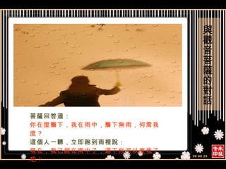 菩薩回答道： 你在屋簷下，我在雨中，簷下無雨，何需我度？ 這個人一聽，立即跑到雨裡說： 現在，我已經在雨中了，這下你可以度我了吧！ 