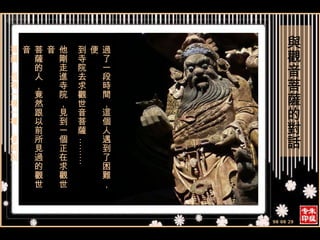 過了一段時間，這個人遇到了困難，便 到寺院去求觀世音菩薩 ……… 他剛走進寺院，見到一個正在求觀世音 菩薩的人，竟然跟以前所見過的觀世音 菩薩，長得一模一樣，便問說： 