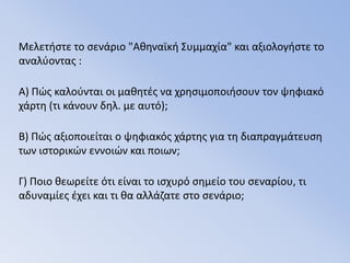 Μελετήστε το σενάριο "Αθηναϊκή Συμμαχία" και αξιολογήστε το αναλύοντας :Α) Πώς καλούνται οι μαθητές να χρησιμοποιήσουν τον ψηφιακό χάρτη (τι κάνουν δηλ. με αυτό);Β) Πώς αξιοποιείται ο ψηφιακός χάρτης για τη διαπραγμάτευση των ιστορικών εννοιών και ποιων;Γ) Ποιο θεωρείτε ότι είναι το ισχυρό σημείο του σεναρίου, τι αδυναμίες έχει και τι θα αλλάζατε στο σενάριο;