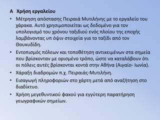 A  Χρήση εργαλείου Μέτρηση απόστασης Πειραιά Μυτιλήνης με το εργαλείο του χάρακα. Αυτό χρησιμοποιείται ως δεδομένο για τον υπολογισμό του χρόνου ταξιδιού ενός πλοίου της εποχής λαμβάνοντας υπ όψιν στοιχεία για το ταξίδι από τον Θουκυδίδη.Εντοπισμός πόλεων και τοποθέτηση αντικειμένων στα σημεία που βρίσκονταν με ορισμένο τρόπο, ώστε να καταλάβουν ότι οι πόλεις αυτές βρίσκονται κοντά στην Αθήνα (Αιγαίο- Ιωνία). Χάραξη διαδρομών π.χ. Πειραιάς-Μυτιλήνη.Εισαγωγή πληροφοριών στο χάρτη μετά από αναζήτηση στο διαδίκτυο.Χρήση μεγεθυντικού φακού για εγγύτερη παρατήρηση γεωγραφικών σημείων. 