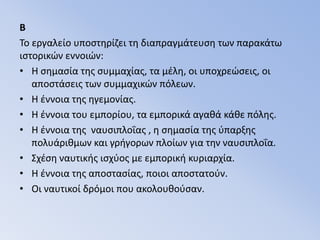 BΤο εργαλείο υποστηρίζει τη διαπραγμάτευση των παρακάτω ιστορικών εννοιών:H σημασία της συμμαχίας, τα μέλη, οι υποχρεώσεις, οι αποστάσεις των συμμαχικών πόλεων.Η έννοια της ηγεμονίας. Η έννοια του εμπορίου, τα εμπορικά αγαθά κάθε πόλης.Η έννοια της  ναυσιπλοΐας , η σημασία της ύπαρξης πολυάριθμων και γρήγορων πλοίων για την ναυσιπλοΐα.Σχέση ναυτικής ισχύος με εμπορική κυριαρχία.Η έννοια της αποστασίας, ποιοι αποστατούν.Οι ναυτικοί δρόμοι που ακολουθούσαν. 