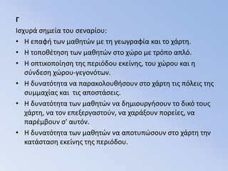 ΓΙσχυρά σημεία του σεναρίου:Η επαφή των μαθητών με τη γεωγραφία και το χάρτη.Η τοποθέτηση των μαθητών στο χώρο με τρόπο απλό.Η οπτικοποίηση της περιόδου εκείνης, του χώρου και η σύνδεση χώρου-γεγονότων.Η δυνατότητα να παρακολουθήσουν στο χάρτη τις πόλεις της συμμαχίας και  τις αποστάσεις.Η δυνατότητα των μαθητών να δημιουργήσουν το δικό τους χάρτη, να τον επεξεργαστούν, να χαράξουν πορείες, να παρέμβουν σ' αυτόν.Η δυνατότητα των μαθητών να αποτυπώσουν στο χάρτη την κατάσταση εκείνης της περιόδου. 