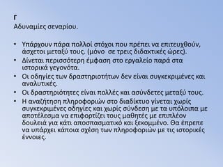 ΓΑδυναμίες σεναρίου.Υπάρχουν πάρα πολλοί στόχοι που πρέπει να επιτευχθούν, άσχετοι μεταξύ τους. (μόνο  σε τρεις διδακτικές ώρες).Δίνεται περισσότερη έμφαση στο εργαλείο παρά στα ιστορικά γεγονότα.Οι οδηγίες των δραστηριοτήτων δεν είναι συγκεκριμένες και αναλυτικές.Οι δραστηριότητες είναι πολλές και ασύνδετες μεταξύ τους.Η αναζήτηση πληροφοριών στο διαδίκτυο γίνεται χωρίς συγκεκριμένες οδηγίες και χωρίς σύνδεση με τα υπόλοιπα με αποτέλεσμα να επιφορτίζει τους μαθητές με επιπλέον δουλειά για κάτι αποσπασματικό και ξεκομμένο. Θα έπρεπε να υπάρχει κάποια σχέση των πληροφοριών με τις ιστορικές έννοιες.