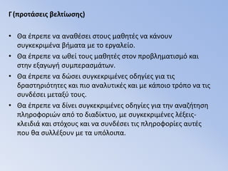 Γ(προτάσεις βελτίωσης)Θα έπρεπε να αναθέσει στους μαθητές να κάνουν συγκεκριμένα βήματα με το εργαλείο.Θα έπρεπε να ωθεί τους μαθητές στον προβληματισμό και στην εξαγωγή συμπερασμάτων.Θα έπρεπε να δώσει συγκεκριμένες οδηγίες για τις δραστηριότητες και πιο αναλυτικές και με κάποιο τρόπο να τις συνδέσει μεταξύ τους.Θα έπρεπε να δίνει συγκεκριμένες οδηγίες για την αναζήτηση πληροφοριών από το διαδίκτυο, με συγκεκριμένες λέξεις-κλειδιά και στόχους και να συνδέσει τις πληροφορίες αυτές που θα συλλέξουν με τα υπόλοιπα.