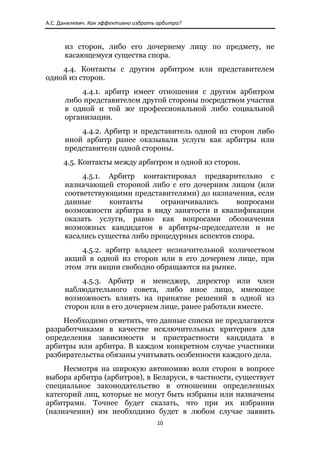 А.С. Данилевич. Как эффективно избрать арбитра? 



      из сторон, либо его дочернему лицу по предмету, не
      касающемуся существа спора.
    4.4. Контакты с другим арбитром или представителем
одной из сторон.
          4.4.1. арбитр имеет отношения с другим арбитром
      либо представителем другой стороны посредством участия
      в одной и той же профессиональной либо социальной
      организации.
          4.4.2. Арбитр и представитель одной из сторон либо
      иной арбитр ранее оказывали услуги как арбитры или
      представители одной стороны.
      4.5. Контакты между арбитром и одной из сторон.
           4.5.1. Арбитр контактировал предварительно с
      назначающей стороной либо с его дочерним лицом (или
      соответствующими представителями) до назначения, если
      данные      контакты     ограничивались      вопросами
      возможности арбитра в виду занятости и квалификации
      оказать услуги, равно как вопросами обозначения
      возможных кандидатов в арбитры-председатели и не
      касались существа либо процедурных аспектов спора.
          4.5.2. арбитр владеет незначительной количеством
      акций в одной из сторон или в его дочернем лице, при
      этом эти акции свободно обращаются на рынке.
           4.5.3. Арбитр и менеджер, директор или член
      наблюдательного совета, либо иное лицо, имеющее
      возможность влиять на принятие решений в одной из
      сторон или в его дочернем лице, ранее работали вместе.
    Необходимо отметить, что данные списки не предлагаются
разработчиками в качестве исключительных критериев для
определения зависимости и пристрастности кандидата в
арбитры или арбитра. В каждом конкретном случае участники
разбирательства обязаны учитывать особенности каждого дела.
     Несмотря на широкую автономию воли сторон в вопросе
выбора арбитра (арбитров), в Беларуси, в частности, существует
специальное законодательство в отношении определенных
категорий лиц, которые не могут быть избраны или назначены
арбитрами. Точнее будет сказать, что при их избрании
(назначении) им необходимо будет в любом случае заявить
                                       10 
 
 