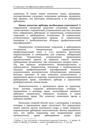 А.С. Данилевич. Как эффективно избрать арбитра? 



самоотвод. К таким лицам относятся: судьи, прокуроры,
государственные служащие, сотрудники милиции, нотариусы.
Как правило, эти категории специалистов и не избираются
арбитрами.
     Какие качества арбитра необходимо учитывать? В
современной литературе выделяют следующие категории
«качественных» ограничений, установленных для лиц, могущих
быть избранными арбитрами: а) ограничения, установленные
сторонами в арбитражном соглашении; б) ограничения,
установленные применимым правом; в) ограничения,
связанные с необходимостью обладать профессиональной
квалификацией10.
     Ограничения, установленные сторонами в арбитражном
соглашении           (национальная         принадлежность,
профессиональный опыт и т.п.) являются достаточно
определенными и очевидными для стороны, избирающей
арбитра.    Ограничения,     установленные    применимым
процессуальным правом (в широком смысле включая
арбитражные регламенты), уже описывались автором выше –
это, как правило, независимость, беспристрастность и
нейтральность. Ограничения, связанные с необходимостью
обладать   профессиональной      квалификацией,   являются
ограничениями исключительно субъективными, имеющими
большое значение. К ним относятся компетентность в
применимом праве по существу, компетентность в применимом
арбитражном праве, способность арбитра к управлению
разбирательством, знание языка.
     Компетентность в применимом праве по существу.
Если   договор   содержит действительную оговорку  о
применимом к договору праве, целесообразно назначать
арбитром специалиста, имеющего познания в таком
национальном праве. Это позволит сэкономить время и
избежать ошибок.
     Несколько сложней обстоит дело с договорами, в которых
оговорка о применимом праве отсутствует. Его определение
может явиться частью возникшего спора, а также вопросом,
определяемым арбитрами самостоятельно. Велика вероятность
того, что грубое нарушение или неприменение норм
материального     права    арбитражным       судом     будет
                                                            
10Redfern, A. Law and Practice of International Commercial Arbitration /. A. Redfern, M.
Hunter, N. Blackaby, C. Partasides. – London : Sweet&Maxwell, 2004. – P. 194–195.
                                                               11 
 
 