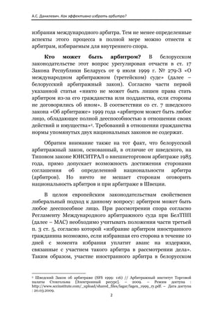 А.С. Данилевич. Как эффективно избрать арбитра? 



избрания международного арбитра. Тем не менее определенные
аспекты этого процесса в полной мере можно отнести к
арбитрам, избираемым для внутреннего спора.

     Кто    может     быть   арбитром?     В    белорусском
законодательстве этот вопрос урегулирован отчасти в ст. 17
Закона Республики Беларусь от 9 июля 1999 г. № 279-З «О
международном арбитражном (третейском) суде» (далее –
белорусский арбитражный закон). Согласно части первой
указанной статьи «никто не может быть лишен права стать
арбитром из-за его гражданства или подданства, если стороны
не договорились об ином». В соответствии со ст. 7 шведского
закона «Об арбитраже» 1999 года «арбитром может быть любое
лицо, обладающее полной дееспособностью в отношении своих
действий и имущества»2. Требований в отношении гражданства
нормы упомянутых двух национальных законов не содержат.

     Обратим внимание также на тот факт, что белорусский
арбитражный закон, основанный, в отличие от шведского, на
Типовом законе ЮНСИТРАЛ о внешнеторговом арбитраже 1985
года, прямо допускает возможность достижения сторонами
соглашения об определенной национальности арбитра
(арбитров). Но ничто не мешает сторонам оговорить
национальность арбитров и при арбитраже в Швеции.

     В целом европейским законодательствам свойственен
либеральный подход к данному вопросу: арбитром может быть
любое дееспособное лицо. При рассмотрении спора согласно
Регламенту Международного арбитражного суда при БелТПП
(далее – МАС) необходимо учитывать положения части третьей
п. 3 ст. 5, согласно которой «избрание арбитром иностранного
гражданина возможно, если избравшая его сторона в течение 10
дней с момента избрания уплатит аванс на издержки,
связанные с участием такого арбитра в рассмотрении дела».
Таким образом, участие иностранного арбитра в белорусском


                                                            
2 Шведский Закон об арбитраже (SFS 1999: 116) // Арбитражный институт Торговой

палаты Стокгольма [Электронный ресурс]. – 2009. – Режим доступа :
http://www.sccinstitute.com/_upload/shared_files/lagar/lagen_1999_ry.pdf. – Дата доступа
: 20.03.2009.
                                                               2 
 
 