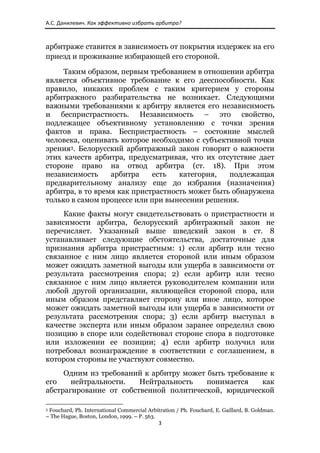 А.С. Данилевич. Как эффективно избрать арбитра? 



арбитраже ставится в зависимость от покрытия издержек на его
приезд и проживание избирающей его стороной.

     Таким образом, первым требованием в отношении арбитра
является объективное требование к его дееспособности. Как
правило, никаких проблем с таким критерием у стороны
арбитражного разбирательства не возникает. Следующими
важными требованиями к арбитру является его независимость
и беспристрастность. Независимость – это свойство,
подлежащее объективному установлению с точки зрения
фактов и права. Беспристрастность – состояние мыслей
человека, оценивать которое необходимо с субъективной точки
зрения3. Белорусский арбитражный закон говорит о важности
этих качеств арбитра, предусматривая, что их отсутствие дает
стороне право на отвод арбитра (ст. 18). При этом
независимость     арбитра    есть   категория,   подлежащая
предварительному анализу еще до избрания (назначения)
арбитра, в то время как пристрастность может быть обнаружена
только в самом процессе или при вынесении решения.
     Какие факты могут свидетельствовать о пристрастности и
зависимости арбитра, белорусский арбитражный закон не
перечисляет. Указанный выше шведский закон в ст. 8
устанавливает следующие обстоятельства, достаточные для
признания арбитра пристрастным: 1) если арбитр или тесно
связанное с ним лицо является стороной или иным образом
может ожидать заметной выгоды или ущерба в зависимости от
результата рассмотрения спора; 2) если арбитр или тесно
связанное с ним лицо является руководителем компании или
любой другой организации, являющейся стороной спора, или
иным образом представляет сторону или иное лицо, которое
может ожидать заметной выгоды или ущерба в зависимости от
результата рассмотрения спора; 3) если арбитр выступал в
качестве эксперта или иным образом заранее определил свою
позицию в споре или содействовал стороне спора в подготовке
или изложении ее позиции; 4) если арбитр получил или
потребовал вознаграждение в соответствии с соглашением, в
котором стороны не участвуют совместно.
     Одним из требований к арбитру может быть требование к
его    нейтральности.   Нейтральность    понимается    как
абстрагирование от собственной политической, юридической
                                                            
3Fouchard, Ph. International Commercial Arbitration / Ph. Fouchard, E. Gaillard, B. Goldman.
– The Hague, Boston, London, 1999. – P. 563.
                                                               3 
 
 