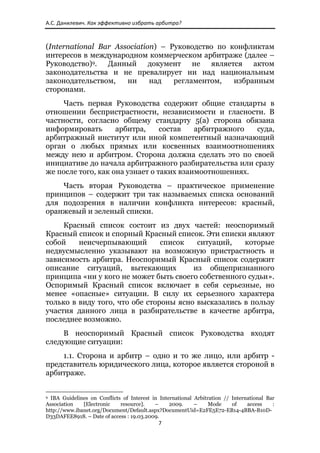 А.С. Данилевич. Как эффективно избрать арбитра? 



(International Bar Association) – Руководство по конфликтам
интересов в международном коммерческом арбитраже (далее –
Руководство)9. Данный документ не является актом
законодательства и не превалирует ни над национальным
законодательством,    ни     над   регламентом,   избранным
сторонами.
     Часть первая Руководства содержит общие стандарты в
отношении беспристрастности, независимости и гласности. В
частности, согласно общему стандарту 5(а) сторона обязана
информировать       арбитра,     состав   арбитражного  суда,
арбитражный институт или иной компетентный назначающий
орган о любых прямых или косвенных взаимоотношениях
между нею и арбитром. Сторона должна сделать это по своей
инициативе до начала арбитражного разбирательства или сразу
же после того, как она узнает о таких взаимоотношениях.
    Часть вторая Руководства – практическое применение
принципов – содержит три так называемых списка оснований
для подозрения в наличии конфликта интересов: красный,
оранжевый и зеленый списки.
     Красный список состоит из двух частей: неоспоримый
Красный список и спорный Красный список. Эти списки являют
собой    неисчерпывающий        список   ситуаций,   которые
недвусмысленно указывают на возможную пристрастность и
зависимость арбитра. Неоспоримый Красный список содержит
описание ситуаций, вытекающих           из общепризнанного
принципа «ни у кого не может быть своего собственного судьи».
Оспоримый Красный список включает в себя серьезные, но
менее «опасные» ситуации. В силу их серьезного характера
только в виду того, что обе стороны ясно высказались в пользу
участия данного лица в разбирательстве в качестве арбитра,
последнее возможно.
     В неоспоримый Красный список Руководства входят
следующие ситуации:
    1.1. Сторона и арбитр – одно и то же лицо, или арбитр -
представитель юридического лица, которое является стороной в
арбитраже.

                                                            
9 IBA Guidelines on Conflicts of Interest in International Arbitration // International Bar
Association   [Electronic    resource].    –     2009.     –     Mode     of    access    :
http://www.ibanet.org/Document/Default.aspx?DocumentUid=E2FE5E72-EB14-4BBA-B10D-
D33DAFEE8918. – Date of access : 19.03.2009.
                                                               7 
 
 