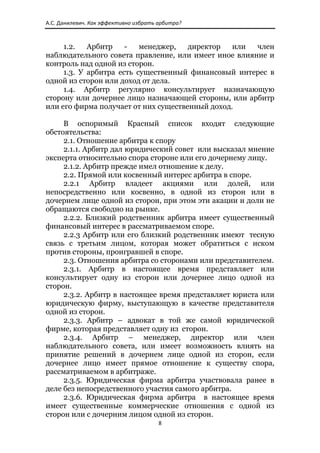 А.С. Данилевич. Как эффективно избрать арбитра? 



     1.2.   Арбитр    -   менеджер,   директор   или  член
наблюдательного совета правление, или имеет иное влияние и
контроль над одной из сторон.
     1.3. У арбитра есть существенный финансовый интерес в
одной из сторон или доход от дела.
     1.4. Арбитр регулярно консультирует назначающую
сторону или дочернее лицо назначающей стороны, или арбитр
или его фирма получает от них существенный доход.

     В оспоримый Красный список входят следующие
обстоятельства:
     2.1. Отношение арбитра к спору
     2.1.1. Арбитр дал юридический совет или высказал мнение
эксперта относительно спора стороне или его дочернему лицу.
     2.1.2. Арбитр прежде имел отношение к делу.
     2.2. Прямой или косвенный интерес арбитра в споре.
     2.2.1 Арбитр владеет акциями или долей, или
непосредственно или косвенно, в одной из сторон или в
дочернем лице одной из сторон, при этом эти акации и доли не
обращаются свободно на рынке.
     2.2.2. Близкий родственник арбитра имеет существенный
финансовый интерес в рассматриваемом споре.
     2.2.3 Арбитр или его близкий родственник имеют тесную
связь с третьим лицом, которая может обратиться с иском
против стороны, проигравшей в споре.
     2.3. Отношения арбитра со сторонами или представителем.
     2.3.1. Арбитр в настоящее время представляет или
консультирует одну из сторон или дочернее лицо одной из
сторон.
     2.3.2. Арбитр в настоящее время представляет юриста или
юридическую фирму, выступающую в качестве представителя
одной из сторон.
     2.3.3. Арбитр – адвокат в той же самой юридической
фирме, которая представляет одну из сторон.
     2.3.4. Арбитр – менеджер, директор или член
наблюдательного совета, или имеет возможность влиять на
принятие решений в дочернем лице одной из сторон, если
дочернее лицо имеет прямое отношение к существу спора,
рассматриваемом в арбитраже.
     2.3.5. Юридическая фирма арбитра участвовала ранее в
деле без непосредственного участия самого арбитра.
     2.3.6. Юридическая фирма арбитра в настоящее время
имеет существенные коммерческие отношения с одной из
сторон или с дочерним лицом одной из сторон.
                                       8 
 
 
