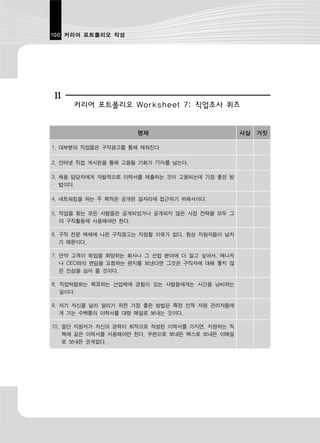 100 커리어 포트폴리오 작성




11
     커리어 포트폴리오 Worksheet 7: 직업조사 퀴즈


                     명제                         사실 거짓

1. 대부분의 직업들은 구직광고를 통해 채워진다.

2. 인터넷 직업 게시판을 통해 고용될 기회가 75%를 넘는다.

3. 채용 담당자에게 자발적으로 이력서를 제출하는 것이 고용되는데 가장 좋은 방
   법이다.

4. 네트워킹을 하는 주 목적은 공개된 일자리에 접근하기 위해서이다.

5. 직업을 찾는 모든 사람들은 공개되었거나 공개되지 않은 시장 전략을 모두 그
   의 구직활동에 사용해야만 한다.

6. 구직 전문 매체에 나온 구직광고는 지원할 이유가 없다. 항상 지원자들이 넘치
   기 때문이다.

7. 만약 고객이 취업을 희망하는 회사나 그 산업 분야에 더 알고 싶어서, 매니저
   나 CEO와의 면담을 요청하는 편지를 보낸다면 그것은 구직자에 대해 좋지 않
   은 인상을 심어 줄 것이다.

8. 직업박람회는 목표하는 산업체에 경험이 있는 사람들에게는 시간을 낭비하는
   일이다.

9. 자기 자신을 널리 알리기 위한 가장 좋은 방법은 특정 인적 자원 관리자들에
   게 가는 수백통의 이력서를 대량 메일로 보내는 것이다.

10. 일단 지원자가 자신의 경력이 최적으로 작성된 이력서를 가지면, 지원하는 직
    책에 같은 이력서를 사용해야만 한다. 우편으로 보내든 팩스로 보내든 이메일
    로 보내든 관계없다.
 