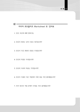 부 록 101




12
     커리어 포트폴리오 Worksheet 8: 인터뷰


1. 당신 자신에 대해 말하시오.




2. 당신이 바라는 급여 수준은 얼마입니까?




3. 당신이 가진 최대의 장점은 무엇입니까?




4. 당신의 약점은 무엇입니까?




5. 당신의 커리어 목표는 무엇입니까?




6. 당신이 가졌던 지난 직업에서 어떤 점을 가장 좋아했습니까?




7. 과거 당신의 직업 중에서 무엇을 가장 싫어했습니까?
 