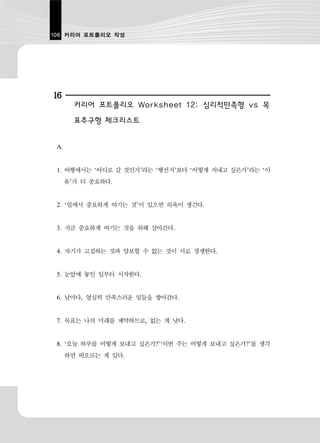 106 커리어 포트폴리오 작성




16
        커리어 포트폴리오 Worksheet 12: 심리적만족형 vs 목
        표추구형 체크리스트


 A.


 1. 여행에서는 ‘어디로 갈 것인가’라는 ‘행선지’보다 ‘어떻게 지내고 싶은가’라는 ‘이
      유’가 더 중요하다.


 2. ‘일에서 중요하게 여기는 것’이 있으면 의욕이 생긴다.


 3. 지금 중요하게 여기는 것을 위해 살아간다.


 4. 자기가 고집하는 것과 양보할 수 없는 것이 서로 경쟁한다.


 5. 눈앞에 놓인 일부터 시작한다.


 6. 날마다, 열심히 만족스러운 일들을 쌓아간다.


 7. 목표는 나의 미래를 제약하므로, 없는 게 낫다.


 8. ‘오늘 하루를 어떻게 보내고 싶은가?’‘이번 주는 어떻게 보내고 싶은가?’를 생각
      하면 떠오르는 게 있다.
 