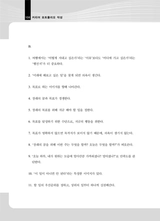108 커리어 포트폴리오 작성




 B.


 1. 여행에서는 ‘어떻게 지내고 싶은가’라는 ‘이유’보다도 ‘어디에 가고 싶은가’라는
      ‘행선지’가 더 중요하다.


 2. ‘미래에 해보고 싶은 일’을 찾게 되면 의욕이 생긴다.


 3. 목표로 하는 이미지를 향해 나아간다.


 4. 장래의 꿈과 목표가 경쟁한다.


 5. 장래의 목표를 위해 지금 해야 할 일을 정한다.


 6. 목표를 달성하기 위한 수단으로, 지금의 행동을 취한다.


 7. 목표가 명확하지 않으면 목적지가 보이지 않기 때문에, 의욕이 생기지 않는다.


 8. ‘장래의 꿈을 위해 이번 주는 무엇을 할까? 오늘은 무엇을 할까?’가 떠오른다.


 9. ‘오늘 하루, 내가 원하는 모습에 얼마만큼 가까워졌나? 멀어졌나?’로 만족도를 판
      단한다.


 10. ‘이 일이 아니면 안 된다’라는 특정한 이미지가 있다.


 11. 할 일의 우선순위를 정하고, 상위의 일부터 하나씩 실천해간다.
 