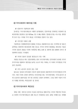 제1강 커리어 포트폴리오 개념과 필요성      11




    지식사회로의 패러다임 이동


     인류사적 기술혁신의 방향
 21세기는 지식기반사회로의 이행이 본격화된다. 인류역사를 경제적인 측면에서 볼
때 5단계로 발전하고 있으며(Time. 22. 5. 00.) 현대는 정보통신기술, 나노기술, 생명공
학 등이 다소 시차를 두며 새로운 지식사회를 만들어 가고 있다.

     지식기반 사회의 진행
 기술혁신은 경제패러다임의 변화를 가져오고 제4세대 통신 같은 지식혁명 중 정보기
술혁명은 컴퓨터와 네트워킹에 의한 것으로 지식의 축적과 대중화를, 네트워킹 기술은
지식과 정보의 전달을 가져와 사회경제, 행정, 문화 등 전반에 결친 변화와 나아가 생
명과학의 발전도 가져왔다.

     지식과 정보가 중요한 생산요소가 되는 사회
 자원을 중심으로 하는 산업시대와는 달리 지식기반사회는 인적자원이 보유한 지식이
부가가치를 창출하고 생산성을 높이는 요소가 되는 사회로, 이 시대의 지식생산은 무엇
보다 중요하다.

     지식 노동자가 중심이 되는 사회
 앞으로는 양질의 인적자원이 지속적 성장과 발전의 원동력이며 부가가치생산의 주역
이다. 사회 가치와 규범이 번쩍이는 아이디어를 내는 지식기반사회는 지식노동자가 전
체 노동자의 절반이상을 차지 할 것이라는 전망이 유력하다. 그리고 향후 이들이 국가
의 미래를 좌우하는 핵심인재가 될 것이다.


    지식기반사회의 촉진요인


 첫째, 사회․경제 및 정치의 구조를 근본적으로 변화시키는 지식의 역동적인 특성으
로 인하여 지식기반사회로의 전환 속도가 가속화되고 있다. 둘째, 국제화 또는 세계화
 