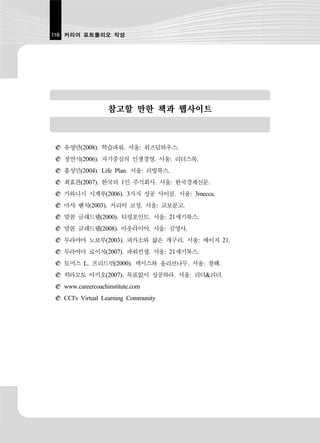116 커리어 포트폴리오 작성




                  참고할 만한 책과 웹사이트



  유영만(2008). 학습파워. 서울: 위즈덤하우스.
  정연식(2006). 자기중심의 인생경영. 서울: 리더스북.
  홍성민(2004). Life Plan. 서울: 리빙북스.
  최효찬(2007). 한국의 1인 주식회사. 서울: 한국경제신문.
  가와니시 시게루(2006). 3가지 성공 사이클. 서울: 3mecca.
  마샤 벤치(2003). 커리어 코칭. 서울: 교보문고.
  말콤 글래드웰(2000). 티핑포인트. 서울: 21세기북스.
  말콤 글래드웰(2008). 아웃라이어. 서울: 김영사.
  무라야마 노보루(2003). 피카소와 삶은 개구리. 서울: 에이지 21.
  무라야마 료이치(2007). 파워컨셉. 서울: 21세기북스.
  토머스 L. 프리드먼(2000). 렉서스와 올리브나무. 서울: 창해.
  히라모토 아키오(2007). 목표없이 성공하라. 서울: 리더&리더.
  www.careercoachinstitute.com
  CCI's Virtual Learning Community
 