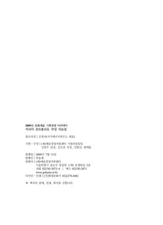 2009년 문화예술 기획경영 아카데미
커리어 포트폴리오 작성 자료집

원고작성｜김정이(지식에너지연구소 대표)

기획․구성｜(재)예술경영지원센터 지원컨설팅팀
      김찬두 팀장, 김소연 차장, 김현진, 변계훈

발행일｜2009년 7월 31일
발행인｜박용재
발행처｜(재)예술경영지원센터
    서울특별시 종로구 동숭동 1-50 보생빌딩 2층
    전화 02)745-3073~4 ｜ 팩스 02)745-2071
    www.gokams.or.kr
디자인․인쇄｜(주)현대문화사 02)2278-4482

※ 책자의 판매, 전재, 복사를 금합니다.
 