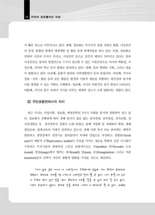 12 커리어 포트폴리오 작성




가 빠른 속도로 이루어지고 있다. 셋째, 정보화는 부가가치 창출 자원의 변화, 가상공간
의 등장, 통합된 형태의 매체개발 및 활용 등에 촉매작용을 하고 있다. 또한, 정보화로
인하여 시간의 가치가 커지고, 가상공간 등으로 공간적 제약이 적어지고 있다는 점과
가상공간은 창의와 열정만으로 누구나 접근할 수 있는 무한공간으로 사이버 백화점, 가
상은행, 사이버 학교 등의 형태로 발전하고 있다. 넷째, 일의 형태와 기회, 그리고 내용
이 변화되고 있다. 다섯째, 문화적 범위와 사회생활양식 등의 중첩이다. 여섯째, 지식의
창출․공유․활용 등과 같은 활동은 환경과 사회적 생존을 위협하는 원인임과 동시에
이를 해결할 수 있는 역할도 수행한다. 일곱째, 지식의 폭발적인 증가 현상이 나타난다.
여덟째, 지식의 홍수 속에서 지식을 다루는 체계와 강도가 크게 변화되는 경향이 있다.


     국민생활면에서의 차이


  최근 우리는 산업사회, 정보화, 생명공학의 3가지 사회를 동시에 경험하며 살고 있
다. 정보화가 진행됨에 따라 첫째 종이가 필요 없는 전자결재, 전자영상, 전자교환, 전
자증명발급 등 전자정부의 실현이 도래 하였고, 둘째 지방화 및 세계화의 확대, 셋째
열린교육, 평생교육의 시대가 전개되고 있으며, 넷째 사회 복지 의료 분야에도 재택이
발달하고 생명경제가 성장기로 접어들면서 차세대 산업으로 부상하고 질병관리(sick
care)가 예방적 모형(preventive model)이 주류를 이루는 새로운 형태의 건강 시스템이
구축되고 무선기술의 광범위성 그리고 문화적으로도 수(number) 언어(words) 소리
(sound) 영상(image)에서 향후는 냄새(smell) 맛(taste) 상상(imagination) 그리고 직관
(intuition)등의 선택이 국민의 생활에 변화를 가져올 것으로 예상된다.


     “내가 있는 곳은 어디고 내 사무실이다. 5천원이면 맛있는 커피 한잔에 북악산과
   경복궁이 조망되는 카페를 몇 시간이고 사무실로 빌려 쓸 수 있다. 내가 원할 때 누구
   의 허락도 받지 않고 일을 잠시 중단하고 거리를 걸을 수 있고 산에 갈 수도 있다.
   아무도 간섭하지 않는다. 원하는 일을 원하는 시간에 내 방식대로 할 수 있다. 소속된
 
