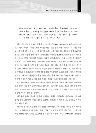 제1강 커리어 포트폴리오 개념과 필요성 13




  조직이 없으니 매여 있는 곳 또한 없다. ‘수직적 충성’을 바쳐야할 곳은 없지만
  ‘수평적 충성’을 바쳐야할 곳은 늘었다. 가족과 친구에 대한 충성, 동료와 고객에
  대한 충성, 공동체에 대한 충성이 그것이다. 그들은 늘 ‘한결 같은 나’를 요구한다.
  내가 하는 일은 자신의 이름을 걸어야하는 ‘실명제 직업’이다.”

 위와 같은 사람들을 1인 기업 혹은 프리에이전트(Free Agent)라고 한다. 스포츠 용
어로 먼저 쓰이기 시작한 프리 에이전트라는 말은 일반 노동시장으로 그 사용범위가
넓어져 이제 ‘한 사람 또는 소수 집단이 일하는 노동 형태’로도 사용되고 있다. IMF 바
람으로 명퇴 태풍이 불어닥친 후 우리에게도 익숙해진 SOHO도 말하자면 프리 에이전
트이고, 그 전부터 있어왔던 프리랜서 그룹도 여기에 속한다. 프리 에이전트란, 거대 조
직체가 던지는 틀에서 벗어나 자유롭게 자신의 미래를 스스로 책임지는 에이전트를 말
한다. 자본이 20세기 산업경제 사회의 중요한 자원이었던 데 반해 21세기 프리 에이전
트 경제 시대에는 각자의 재능, 즉 개성과 창의성이 자본을 대체한다. 즉, 20세기가 샐
러리맨으로 대표되던 조직인간이 사회경제의 주체였다면, 노동의 형태나 직업의 형태가
변하고 그에 따라 생활방식마저 변화하고 있는 시대, 21세기는 자유롭게 자기 삶을 조
절하며 자유롭게 일하고 자유롭게 여가를 즐기는 ‘프리 에이전트의 시대’이다.
 프리 에이전트의 등장은 사회 전반에 변화의 동인으로 작용해 제도교육의 영향력을
감소시키고 제왕적 경영인의 퇴조도 불러온다. 프리 에이전트는 새로운 신경제의 주역
이다. 고용자도 아니고 피고용자도 아니다. 그 둘 다이다. 프리 에이전트는 노동의 한
유형이 아니라 삶의 한 방식이다.
 대학생이 회사에 입사해 ‘충성’을 맹세하고, 회사는 조직원에게 평생고용과 연금이라
는 ‘안정’을 보장하던 시대는 종언을 고했다．평생고용은 이제 회사도 조직원도 바라지
않는 단어가 됐다．
 앨 고어 전 미국 부통령의 수석 연설문 작성자였던 저자 대니얼 핑크는 프리 에이전
트가 ‘샐러리맨의 꿈’이 아니라 이미 현실화된 거대한 흐름임을 선언한다．“현재 미국
에는 1650만 명의 단독업자, 350만 명의 임시직 노동자, 그리고 1300만개의 초소형사
 