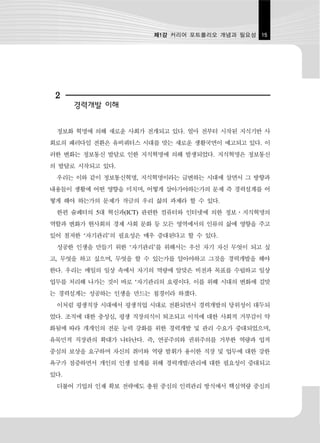 제1강 커리어 포트폴리오 개념과 필요성 15




 2
      경력개발 이해


 정보화 혁명에 의해 새로운 사회가 전개되고 있다. 얼마 전부터 시작된 지식기반 사
회로의 패러다임 전환은 유비쿼터스 시대를 맞는 새로운 생활국면이 예고되고 있다. 이
러한 변화는 정보통신 발달로 인한 지식혁명에 의해 발생되었다. 지식혁명은 정보통신
의 발달로 시작되고 있다.
 우리는 이와 같이 정보통신혁명, 지식혁명이라는 급변하는 시대에 살면서 그 방향과
내용들이 생활에 어떤 영향을 미치며, 어떻게 살아가야하는가의 문제 즉 경력설계를 어
떻게 해야 하는가의 문제가 작금의 우리 삶의 과제라 할 수 있다.
 한편 슘페터의 5대 혁신과(ICT) 관련한 컴퓨터와 인터넷에 의한 정보․지식혁명의
역할과 변화가 현사회의 경제 사회 문화 등 모든 영역에서의 인류의 삶에 영향을 주고
있어 철저한 ‘자기관리’의 필요성은 매우 증대된다고 할 수 있다.
 성공한 인생을 만들기 위한 ‘자기관리’를 위해서는 우선 자기 자신 무엇이 되고 싶
고, 무엇을 하고 싶으며, 무엇을 할 수 있는가를 알아야하고 그것을 경력개발을 해야
한다. 우리는 매일의 일상 속에서 자기의 역량에 알맞은 비전과 목표를 수립하고 일상
업무를 처리해 나가는 것이 바로 ‘자기관리의 요령이다. 이를 위해 시대의 변화에 걸맞
는 경력설계는 성공하는 인생을 만드는 첩경이라 하겠다.
 이처럼 평생직장 시대에서 평생직업 시대로 전환되면서 경력개발의 당위성이 대두되
었다. 조직에 대한 충성심, 평생 직장의식이 퇴조되고 이직에 대한 사회적 거부감이 약
화됨에 따라 개개인의 전문 능력 강화를 위한 경력개발 및 관리 수요가 증대되었으며,
유목민적 직장관의 확대가 나타난다. 즉, 연공주의와 권위주의를 거부한 역량과 업적
중심의 보상을 요구하며 자신의 취미와 역량 발휘가 용이한 직장 및 업무에 대한 강한
욕구가 점증하면서 개인의 인생 설계를 위해 경력개발/관리에 대한 필요성이 증대되고
있다.
 더불어 기업의 인재 확보 전략에도 총원 중심의 인력관리 방식에서 핵심역량 중심의
 