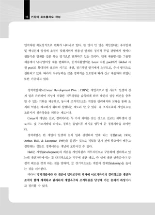 16 커리어 포트폴리오 작성




인적자원 확보방식으로 변화가 나타나고 있다. 한 명이 만 명을 책임진다는 우수인재
및 핵심인재 양성에 초점이 맞춰지면서 범용성 인재의 정기적 투입 관행에서 벗어나
전문기술 인재를 집중 하는 방식으로 변화하고 있는 것이다. 인재 채용방식은 그물형
채용에서 낚시/양어장 채용 변화하고, 인적자원영역은 Local 자원 pool에서 Global 자
원 pool로 확대되며 규모와 시기도 대량, 정기적인 방식에서 소규모로, 수시 방식으로
전환되고 있다. 따라서 직무능력을 갖춘 경력직을 선호함에 따라 신규 대졸자의 취업난
또한 가중되고 있다.


 경력개발제도(Career Development Plan : CDP)는 개인적으로 한 사람이 일생에 걸
쳐 일과 관련하여 적성에 적합한 직무경험을 습득하게 하여 개인의 성장 비전을 충족
할 수 있는 기회를 제공하고, 동시에 조직적으로는 적절한 인력배치와 교육을 통해 조
직의 역량을 제고하기 위하여 실행되는 제도라 할 수 있다. 즉 조직목표와 개인목표를
조화시켜 성과창출을 꾀하는 제도이다.
 Career의 개념은 진로, 경력이라는 두 가지 의미를 갖는 것으로 진로는 재학생의 진
로지도 및 진로개발의 의미로, 경력은 졸업이후 까지를 염두에 둔 경력개발을 의미한
다.
 경력개발은 한 개인이 일생에 걸쳐 일과 관련하여 얻게 되는 경험(Hall, 1976;
Arthur, Hall, & Lawrence, 1989)을 일컫는 것으로 직업을 갖기 전에 학교에서 배우고
경험하는 것들도 경력이라는 개념에 포함시킬 수 있다.
 Hall은 개발(development)의 개념을 개인차원과 직무차원으로 구분하여 정의하고 있
는데 개인차원에서는 ① 단기적으로는 직무에 대한 태도, 즉 일에 대한 만족감이나 긍
정적 태도를 갖게 하는 것을 말하며, ② 장기적으로는 개인의 정체감(identity)을 높이
는 것을 의미한다.
 따라서 경력개발이란 한 개인이 입사로부터 퇴사에 이르기까지의 경력경로를 개인과
조직이 함께 계획하고 관리하여 개인욕구와 조직목표를 달성해 가는 총체적 과정이라
고 정의할 수 있다.
 
