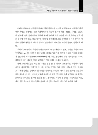 제1강 커리어 포트폴리오 개념과 필요성 21




 이러한 문화예술 기획경영 분야의 경력 방향성을 고려할 때 문화예술 기획경영 핵심
역량 개발을 위해서는 우선 기초단계에서 다양한 분야에 대한 폭넓은 시야를 갖도록
할 필요가 있다. 경력개발을 염두에 둔 타 분야에 대한 다양한 지식의 습득은 점차 전
문 분야에 대한 심도 깊고 특수한 사례 및 문제해결형으로 전환되면서 다른 분야의 지
식과 결합된 융복합적 지식의 창조로 연결되면서 가치있는 지식의 창출로 연결되게 된
다.
 커리어 포트폴리오 작성의 주체는 궁극적으로는 개인으로 첫째, 개인은 자신이 누구
인지(Who am I?), 어떤 적성과 능력을 가지고 있는지를 객관적 자료를 가지고 정확하
게 판단하여 자기진단(self-assessment)을 한 다음, 본인에게 맞는 경력경로를 스스로
계획하며 자기 계발을 통해 부단히 가꾸어 나가는 자세가 필요하다.
 둘째, 코칭/멘토링을 해줄 롤 모델을 선정 한 후 커리어 포트폴리오 작성자의 경력
욕구와 자기계발을 연결시킬 수 있는 조언을 듣도록 한다. 코치는 진로를 상담, 협의하
고 그에게 알맞은 경력계획 및 학습을 설계해줄 수 있다. 각자가 맡은 분야별 고부가가
치를 창출할 수 있는 지식을 어떻게 창출할 수 있을 것인지를 함께 고민하고 그 대안을
모색하는 교육으로 선회할 필요가 있다. 한마디로 자신의 전문성을 지속적으로 개선,
개발, 혁신함으로써 부가가치를 창출할 수 있는 학습인, 지식인이 되어야 한다.
 