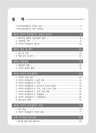 목       차
    * 커리어포트폴리오 과정의 목표                    5
    * 커리어포트폴리오 과정 프로세스                   7

제1강 커리어 포트폴리오 개념과 필요성                    9
    1. 패러다임 변화와 직업개념의 변화                10
    2. 경력개발 이해                           15
    3. 커리어 포트폴리오 필요성                    20

제2강 진단 및 평가                             23
    1. 검사 및 진단                          24
    2. 역량 분석 및 평가                       30

제3강 역량개발                                31
    1. 역량강화 계획                          32
    2. 커리어 목표와 방향                       41

제4강 커리어 포트폴리오                           43
    1. ‘최적의 직업’이란?                      44
    2. 커리어 포트폴리오     1: 삶의 목적           47
    3. 커리어 포트폴리오     2: 가치               51
    4. 커리어 포트폴리오     3: 동기부여 요소와 관심사    53
    5. 커리어 포트폴리오     4: 지식, 기술 그리고 능력   55
    6. 커리어 포트폴리오     5: 일과 다른 경험        57
    7. 커리어 포트폴리오     6: 작업환경            60
    8. 커리어 포트폴리오     7: 사업현실성           62
    9. 일과 삶의 균형                         67

제5강 커리어 포트폴리오 작성                        73
    1. 일과 학습                            74
    2. 커리어 포트폴리오 작성과 발표                 77

부록 자기진단 워크시트                            85
    * 참고할 만한 책과 웹사이트                    116
 
