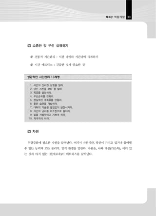 제3강 역량개발 33




        소중한 것 우선 실행하기


        전통적 시간관리 : 시간 낭비와 시간낭비 극복하기

        시간 매트릭스 : 긴급한 것과 중요한 것


 성공적인 시간관리 10계명

   1.   시간의 신비한 성질을 알라.
   2.   당신 자신을 보다 잘 알라.
   3.   목표를 설정하라.
   4.   우선순위를 정하라.
   5.   현실적인 계획표를 만들라.
   6.   좋은 습관을 개발하라.
   7.   대화의 기술을 끊임없이 발전시켜라.
   8.   시간의 낭비를 최소한으로 줄이라.
   9.   일을 자발적이고 기쁘게 하라.
  10.   적극적이 되라.




        자원


 역량강화에 필요한 자원을 끌어낸다. 여기서 자원이란, 당신이 가지고 있거나 끌어낼
수 있는 능력과 모든 물리적. 인적 환경을 말한다. 자원은, 나와 타인(가로축), 이미 있
는 것과 아직 없는 것(세로축)이 매트릭스를 끌어낸다.
 