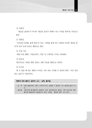 제3강 역량개발 35




 ② 자율성
  ‘월급을 올린다’가 아니라 ‘월급을 올리기 위해서 나는 무엇을 할까’를 수단으로
 한다.

 ③ 명확성
 ‘자식과의 관계를 좋게 한다’가 아닌, ‘관계를 좋게 하기 위하여 아이와 게임을 한
다’와 같이 눈에 보이는 행동으로 한다.

 ④ 측정 가능
 ‘매일 아침 30분’, ‘3킬로미터’, ‘5명’ 등 구체적인 수치로 나타낸다.

 ⑤ 타당성
 현실적으로 어려운 행동 보다는 실현 가능한 방법으로 바꾼다.

 ⑥ 즉시성
 할 수 있을 때 하는 행동이 아니라, 지금 바로 시작할 수 있어야 한다. ‘지금 당장
하고 싶다’가 이상적이다.


 행동에 대한 플러스 알파적 요소 : 납득, 즐거움

 - 납 득 : 어떤 방법이라도 ‘좋다, 이것이다’라고 납득할 수 없다면, 다시 생각할 필요가 있
         다.
 - 즐거움 : ‘즐거우면 즐거울수록 성공한다’ 최근 심리학에서도 즐겁고 기쁜 감각으로 하면
         할수록 학습능력이 향상된다고 한다. 이것을 ‘풍부한 상태’라고 한다.
 