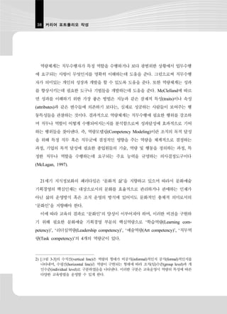 38 커리어 포트폴리오 작성




  역량체계는 직무수행자가 특정 역할을 수행하거나 보다 광범위한 상황에서 업무수행
에 요구되는 사항이 무엇인지를 명확히 이해하는데 도움을 준다. 그럼으로써 직무수행
자가 의미있는 개인의 성장과 개발을 할 수 있도록 도움을 준다. 또한 역량체계는 성과
를 향상시키는데 필요한 도구나 기법들을 개발하는데 도움을 준다. McClelland에 따르
면 성과를 이해하기 위한 가장 좋은 방법은 지능과 같은 잠재적 특성(traits)이나 속성
(attributes)과 같은 변수들에 의존하기 보다는, 실제로 성공하는 사람들이 보여주는 행
동특성들을 관찰하는 것이다. 결과적으로 역량체계는 직무수행에 필요한 행위를 강조하
며 직무나 역할이 어떻게 수행되어지는지를 분석함으로써 성과달성에 효과적으로 기여
하는 행위들을 찾아낸다. 즉, 역량모델링(Competency Modeling)이란 조직의 목적 달성
을 위해 특정 직무 혹은 직무군에 결정적인 영향을 주는 역량을 체계적으로 결정하는
과정, 기업의 목적 달성에 필요한 종업원들의 기술, 역량 및 행동을 정의하는 과정, 특
정한 직무나 역할을 수행하는데 요구되는 주요 능력을 규명하는 의사결정도구이다
(McLagan, 1997).


  21세기 지식정보화의 패러다임은 ‘문화적 삶’을 지향하고 있으며 따라서 문화예술
기획경영의 핵심인재는 대상으로서의 문화를 효율적으로 관리하거나 판매하는 인재가
아닌 삶의 운영방식 혹은 조직 운영의 방식에 있어서도 문화적인 총체적 의미로서의
‘문화인’을 지향해야 한다.
  이에 따라 교육의 결과로 ‘문화인’의 양성이 이루어져야 하며, 이러한 비전을 구현하
기 위해 필요한 문화예술 기획경영 부문의 핵심역량으로 ‘학습역량(Learning com-
petency)’, ‘리더십역량(Leadership competency)’, ‘예술역량(Art competency)’, ‘직무역
량(Task competency)’의 4개의 역량군이 있다.



2) [그림 3-3]의 수직선(vertical line)은 역량의 형태가 비공식(informal)적인지 공식(formal)적인지를
   나타내며, 수평선(horizontal line)은 역량이 구현되는 형태에 따라 조직(팀)수준(group level)과 개
   인수준(individual level)로 구분하였음을 나타낸다. 이러한 구분은 교육운영시 역량의 특성에 따른
   다양한 교육방법을 운영할 수 있게 한다.
 