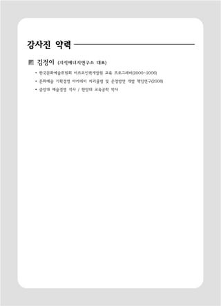 강사진 약력
 김정이    (지식에너지연구소 대표)

 ∙ 한국문화예술위원회 아르코인력개발원 교육 프로그래머(2000~2006)

 ∙ 문화예술 기획경영 아카데미 커리큘럼 및 운영방안 개발 책임연구(2008)

 ∙ 중앙대 예술경영 석사 / 한양대 교육공학 박사
 