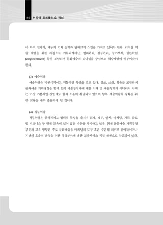 40 커리어 포트폴리오 작성




야 하며 전략적, 재무적 기획 능력과 팀워크의 스킬을 가지고 있어야 한다. 리더십 역
량 개발을 위한 과정으로 커뮤니케이션, 변화관리, 갈등관리, 동기부여, 권한위임
(empowerment) 등이 포함되며 문화예술적 리더십을 중심으로 역량개발이 이루어져야
한다.


 (3) 예술역량
 예술역량은 비공식적이고 역동적인 특성을 갖고 있다. 창조, 소양, 향유를 포함하며
문화예술 기획경영을 함에 있어 예술창작자에 대한 이해 및 예술영역의 리터러시 이해
는 가장 기본적인 것임에도 현재 소홀히 취급되고 있으며 향후 예술역량의 강화를 위
한 교육은 매우 중요하게 될 것이다.


 (4) 직무역량
 직무역량은 공식적이고 협력적 특성을 가지며 회계, 재무, 인사, 마케팅, 기획, 글로
벌 비즈니스 등 현재 교육에 있어 많은 비중을 차지하고 있다. 현재 문화예술 기획경영
부문의 교육 방향은 주로 문화예술을 마케팅의 도구 혹은 수단적 의미로 받아들이거나
기관의 효율적 운영을 위한 경영분야에 대한 교육서비스 직접 제공으로 치중되어 있다.
 