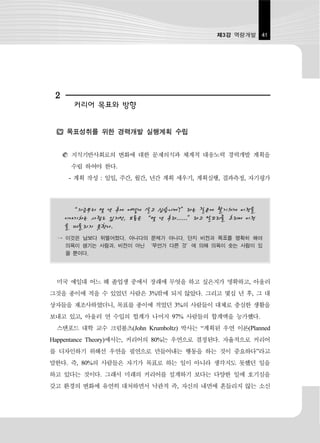 제3강 역량개발 41




 2
       커리어 목표와 방향


     목표성취를 위한 경력개발 실행계획 수립


      지식기반사회로의 변화에 대한 문제의식과 체계적 대응노력 경력개발 계획을
      수립 하여야 한다.
      - 계획 작성 : 일일, 주간, 월간, 년간 계획 세우기, 계획실행, 결과측정, 자기평가



       “지금부터 몇 년 후에 어떻게 살고 싶습니까?”라는 질문에 활기차게 비전을
     이야기하는 사람도 있지만, 보통은 “몇 년 후라......”라고 말꼬리를 흐리며 비전
     을 떠올리지 못한다.
 → 이것은 남보다 뒤떨어졌다, 아니다의 문제가 아니다. 단지 비전과 목표를 명확히 해야
   의욕이 생기는 사람과, 비전이 아닌 ‘무언가 다른 것’에 의해 의욕이 솟는 사람이 있
   을 뿐이다.




 미국 예일대 어느 해 졸업생 중에서 장래에 무엇을 하고 싶은지가 명확하고, 아울러
그것을 종이에 적을 수 있었던 사람은 3%밖에 되지 않았다. 그리고 몇십 년 후, 그 대
상자들을 재조사하였더니, 목표를 종이에 적었던 3%의 사람들이 대체로 충실한 생활을
보내고 있고, 아울러 연 수입의 헙계가 나머지 97% 사람들의 합계액을 능가했다.
 스탠포드 대학 교수 크럼볼츠(John Krumboltz) 박사는 “계획된 우연 이론(Planned
Happentance Theory)에서는, 커리어의 80%는 우연으로 결정된다. 자율적으로 커리어
를 디자인하기 위해선 우연을 필연으로 만들어내는 행동을 하는 것이 중요하다”라고
말한다. 즉, 80%의 사람들은 자기가 목표로 하는 일이 아니라 생각지도 못했던 일을
하고 있다는 것이다. 그래서 미래의 커리어를 설계하기 보다는 다양한 일에 호기심을
갖고 환경의 변화에 유연히 대처하면서 낙관적 즉, 자신의 내면에 흔들리지 않는 소신
 
