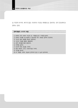 42 커리어 포트폴리오 작성




을 꾸준히 다지며, 예기치 않은 우연이나 사건을 최대한으로 살려가는 것이 중요하다고
말하고 있다.


 경력개발의 10가지 비법

 ①   현재의 조직 내에서 자신의 강·약점을 알고 가치를 높여라.
 ②   현재의 직무를 마스터했다고 판단되면 즉시 새로운 임무에 도전하라.
 ③   자신의 향후 방향을 확실히 설정하라.
 ④   자신의 자원을 충분히 활용해라.
 ⑤   경력 포트폴리오를 만들어라.
 ⑥   인맥을 넓혀라.
 ⑦   인간에 대한 관심을 가져라.
 ⑧   항상 배워라 그리고 프로의식을 가져라.
 ⑨   자신을 믿어라.
 ⑩   큰 그림을 그려라. 현실에 안주하지 말고 더 넓게 생각하라.
 