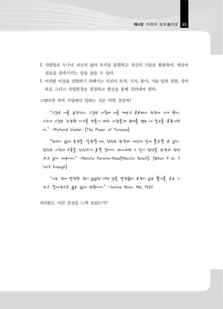 제4강 커리어 포트폴리오 45




2. 사람들은 누구나 자신의 삶의 목적을 표현하고 자신의 기술을 활용하며, 세상의
  필요를 충족시키는 일을 찾을 수 있다.
3. 이러한 이상을 실현하기 위해서는 자신의 목적, 가치, 흥미, 기술 일과 경험, 경력
 목표 그리고 작업환경을 결정하고 현실을 통해 걸러내야 한다.

그렇다면 최적 직업에서 일하는 것은 어떤 것일까?

   “그것은 나를 움직인다. 그것은 아침에 나를 깨우고 흥분돼서 직장에 가게 한다.
 그리고 그것은 진정한 가치를 만들기 위해 사람들과 관계를 맺는 내 필요를 충족시킨
 다.”-Richard Lieder, [The Power of Purpose]

   “당신이 삶의 목적을 실행할 때, 당신은 완전히 자신의 일에 몰두할 수 있다.
 당신은 시간의 흐름을 인식하지 못할 것이다. 왜냐하면 그 일이 당신을 완전히 장악
 하고 있기 때문이다.”-Marcia Perkins-Reed[Marcia Bench], [When 9 to 5
 Isn't Enough]

   “나는 전에 발견한 적이 없었던 어떤 것을 발견했다 목적이 있는 활기를 주는 그
 리고 절대적으로 옳은 삶의 방향이다.”-Janine Moon. MA, PCCC

여러분도 이런 감정을 느껴 보았는가?
 