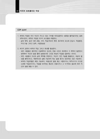 46 커리어 포트폴리오 작성




CDP point


1. 최적의 직업은 자기 자신이 지니고 있는 가치를 의미심장하고 열정을 불러일으키는 일로
  귀착시킨다. 최적의 직업은 8가지 요소들을 포함한다.
  - 삶의 목적, 일과 다른 경험, 가치, 직업/커리어 목표, 동기부여 요소와 관심사, 작업환경,
   지식,기술 그리고 능력, 사업현실성


2. 세가지 원칙이 최적의 직업 그리고 토대를 형성한다.
  - 모든 사람들은 중추적인 인생목적이 있으며, 만일 시간이 흐르면서 그 목적이 발전하고
   변화해서 자신의 일을 통해 실현된다면 그것은 최상의 직업을 실현하는 것이다.
  - 모든 사람들이 자신의 삶의 목적을 표현하고, 자신이 가진 기술을 활용하고, 세상의 필
   요를 충족시키고, 재정적으로 실행 가능하게 하는 일을 찾거나 창조하는 것은 가능하다.
  - 최적의 직업모델은 측정 가능하다. 처음으로 일을 찾는 사람이거나, 퇴직시기가 다가온
   노련한 직업인이거나, 직업을 바꾸려는 중년의 사람이거나 그 누구라도 필요에 따라 자
   신의 일을 찾을 수 있다.
 