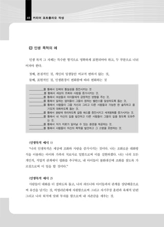 48 커리어 포트폴리오 작성




    인생 목적의 예


 인생 목적 그 자체는 특수한 형식으로 명확하게 표현되어야 하고, 두 부분으로 나뉘
어져야 한다.

 첫째, 본질적인 것, 개인의 일생동안 비교적 변하지 않는 것,
 둘째, 표현적인 것, 인생환경이 변화함에 따라 변화하는 것

 ___________를   통해서 단체의 통일성을 증진시키는 것
            를   통해서 세상의 조화와 사랑을 증가시키는 것.
 ___________를   통해서 여성들과 아이들에게 긍정적인 영향을 주는 것,
 ___________를   통해서 일하는 엄마들이 그들이 원하는 밸런스를 달성하도록 돕는 것,
 ___________를   통해서 사람들이 그들 자신과 그리고 다른 사람들과 가능한 한 솔직하고 용
                기있게 대화하도록 돕는 것,
 ___________를   통해서 쌍방에 유리하도록 갈등 해소를 증진시키고 세계평화를 증가시키는 것.
 ___________를   통해서 내 자신의 길을 발견하고 다른 사람들이 그들의 길을 찾도록 도와주
                는 것,
 ___________를   통해서 자가 치료가 일어날 수 있는 환경을 제공하는 것.
 ___________를   통해서 사람들이 자신의 목적을 발견하고 그 소명을 표현하는 것.




 (인생목적 예시 1)
 “나의 인생목적은 세상에 조화와 사랑을 증가시키는 것이다. 나는 조화로운 대화방
식을 이용하는 아이와 가족의 치료사로 일함으로써 이를 실현하겠다. 나는 나의 모든
개인적, 직업적 관계에서 평화를 추구하고, 내 아이들이 불화대신에 조화를 찾도록 가
르침으로써 이 일을 할 것이다.”


 (인생목적 예시 2)
 사람들이 대화를 더 잘하도록 돕고, 나의 파트너와 아이들과의 관계를 상담해줌으로
써 유산을 남기는 것, 비영리단체에 자원함으로써 그리고 자기주장 훈련과 육체적 단련
그리고 나의 퇴직에 맞춰 투자를 함으로써 내 자존감을 세우는 것.
 