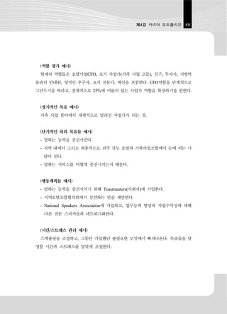제4강 커리어 포트폴리오 49




 (역할 평가 예시)
 현재의 역할들은 호텔사업CFO, 초기 사업가(가족 사업 고문), 친구, 투자가, 지방박
물관의 안내원, 영적인 추구자, 요가 전문가, 애인을 포함한다. CFO역할을 단계적으로
그만두기를 바라고, 전체적으로 25%에 머물러 있는 사업가 역할을 확장하기를 원한다.


 (장기적인 목표 예시)
 가족 사업 분야에서 세계적으로 알려진 사업가가 되는 것.


 (단기적인 하위 목표들 예시)
 - 말하는 능력을 증진시킨다.
 - 지역 내에서 그리고 최종적으로 전국 규모 호텔과 가족사업조합에서 눈에 띄는 사
  람이 된다.
 - 말하는 서비스를 어떻게 증진시키는지 배운다.


 (행동계획들 예시)
 - 말하는 능력을 증진시키기 위해 Toastmasters(사회자)에 가입한다.
 - 지역호텔조합협의회에서 강연하는 안을 제안한다.
 - National Speakers Association에 가입하고, 업무능력 향상과 사업수익성에 대해
  다른 전문 스피커들과 네트워크화한다.


 (시간/스트레스 관리 예시)
 스케쥴링을 조정하고, 그동안 가입했던 불필요한 모임에서 빠져나온다. 목표들을 달
성할 시간과 스트레스를 알맞게 조절한다.
 