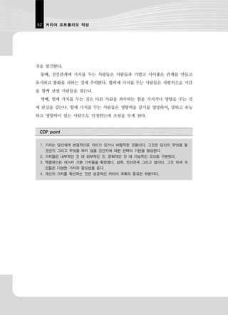 52 커리어 포트폴리오 작성




것을 발견한다.
 둘째, 친선관계에 가치를 두는 사람들은 사람들과 가깝고 사이좋은 관계를 만들고
유지하고 불화를 피하는 것에 주력한다. 협력에 가치를 두는 사람들은 자발적으로 시간
을 함께 보낼 사람들을 찾는다.
 셋째, 힘에 가치를 두는 것은 다른 사람을 좌우하는 힘을 가지거나 영향을 주는 것
에 관심을 갖는다. 힘에 가치를 두는 사람들은 영향력을 갖기를 열망하며, 강하고 유능
하고 영향력이 있는 사람으로 인정받는데 초점을 두게 된다.


 CDP point


 1. 가치는 당신에게 본질적으로 의미가 있거나 바람직한 것들이다. 그것은 당신이 무엇을 할
   것인지 그리고 무엇을 하지 않을 것인지에 대한 선택의 기반을 형성한다.
 2. 가치들은 내부적인 것 대 외부적인 것, 문화적인 것 대 기능적인 것으로 구분된다.
 3. 맥클레인은 세가지 기본 가치들을 확정했다. 성취, 친선관계 그리고 힘이다. 그것 위에 개
   인들은 다양한 가치의 중요성을 둔다.
 4. 개인의 가치를 확인하는 것은 성공적인 커리어 계획의 중요한 부분이다.
 