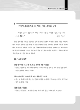 제4강 커리어 포트폴리오 55




 5
       커리어 포트폴리오 4: 지식, 기술 그리고 능력


      “오늘날 우리가 전문가라고 부르는 사람은 예전에는 편협한 마음을 가진 사람
     이라고 불렸다.”                            -앙드레 발로흐

 많은 경력개발 모델은 기술이나 능력 평가하는 것에서 시작하고 있다. (만일 어떤 사
람이 자신이 잘하는 일을 하면 그 사람은 만족을 찾을 것이라는 철학에 기인된 것) 따
라서 지식(정식 교육과 그 밖의 것), 기술(이에 관련된 능력들), 능력(타고난 재능들) 목
록 작성이 필요하다. 기술은 일을 하기 위해 요구되는 특정한 능력이고, 경험은 개인이
실제적으로 한 일의 종류를 말한다.


      기술의 3범주


 [기술적이거나 ‘hard’한 것, 또는 특정한 직업 기술들]
 - 이것은 컴퓨터를 프로그래밍하거나 스트레드시트를 만드는 것과 같이 일반적으로
     특수훈련이나 교육을 요구함.


 [비기술적이거나 ‘soft’한 것, 또는 적응적인 기술들]
 - 이는 팀 플레이어가 되는 것, 친밀한 관계를 조성하는 것 그리고 개인의 업무스타
     일과 관계되는 것들


 [전환가능한 기술들]
 - 이것은 리더십이나 의사결정 같은 여러 가지 일을 조직하는데 적용가능
 