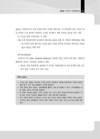 제4강 커리어 포트폴리오 59




옮겼고, 나중에 다시 토목 컨설팅 회사 마케팅 매니저로, 각 회사에서 같은 기능의 일
을 하지만 그의 흥미와 직업적인 도전을 유지하기 위해 커리어 경로를 바꾼 것임.
 또 기능을 통한 수평이동도 이 유형
 (예) 목재 생산회사에서 품질관리 매니저로 8년을 일한 후, 경력의 방향전환을 위해
     한 지역의 운영 매니저로 자리를 옮김. 2년후 회사내 프로젝트 매니저로 자리를
     옮겨 새로운 역할 부여


 (4) Pro-tirement
 프레드릭 허드슨(Dr. Frederick Hudson)이 창안한 개념, 은퇴시기에 있는 사람들의
활동적인 라이프 스타일을 정의하기 위함.
 → 새로운 직업 세계에서는 65세나 더 나이든 사람들에게 더 이상 퇴직할 것을 요구
    하지 않음. 무한정 소득 벌이 가능.


 CDP point

 1. 고객의 일과 경험은 코치에게 고객의 성격과 직업(혹은 직장)을 전화하려는 요인에 대해서
   말해 줄 수 있고 코칭 질문들의 기반을 형성한다.
 2. 직장 경력은 일과 관계된 스토리텔링을 통해서 가장 잘 전달될 수 있다. 스토리텔링은 내
   용, 행동, 결과의 세가지를 포함한다.
 3. 이 장에서 제안된 훈련은 고객이 성과와 기여 그리고 힘에 초점을 맞추도록 도와준다. 또
   한 높은 수준의 자신감과 행동을 취하기 위한 에너지를 이끌어낸다.
 4. 과거 직장의 특징인 수직적이고 사다리 같은 커리어 경로에 덧붙여 새로운 커리어 경로는
   지그재그 경로, 포트폴리오 커리어 경로, 수평적 커리어 경로 그리고 pro-tirement를 포함
   한다.
 