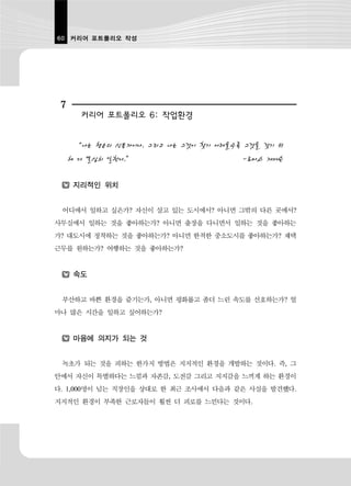 60 커리어 포트폴리오 작성




 7
       커리어 포트폴리오 6: 작업환경


      “나는 행운의 신봉자이다. 그리고 나는 그것이 찾기 어려울수록 그것을 갖기 위
     해 더 열심히 일한다.”                      -토마스 제퍼슨

      지리적인 위치


 어디에서 일하고 싶은가? 자신이 살고 있는 도시에서? 아니면 그밖의 다른 곳에서?
사무실에서 일하는 것을 좋아하는가? 아니면 출장을 다니면서 일하는 것을 좋아하는
가? 대도시에 정착하는 것을 좋아하는가? 아니면 한적한 중소도시를 좋아하는가? 재택
근무를 원하는가? 여행하는 것을 좋아하는가?


      속도


 부산하고 바쁜 환경을 즐기는가, 아니면 평화롭고 좀더 느린 속도를 선호하는가? 얼
마나 많은 시간을 일하고 싶어하는가?


      마음에 의지가 되는 것


 녹초가 되는 것을 피하는 한가지 방법은 지지적인 환경을 개발하는 것이다. 즉, 그
안에서 자신이 특별하다는 느낌과 자존감, 도전감 그리고 지지감을 느끼게 하는 환경이
다. 1,000명이 넘는 직장인을 상대로 한 최근 조사에서 다음과 같은 사실을 발견했다.
지지적인 환경이 부족한 근로자들이 훨씬 더 피로를 느낀다는 것이다.
 