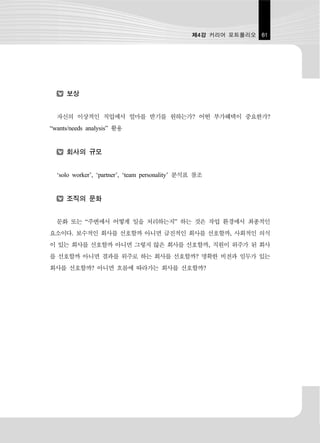 제4강 커리어 포트폴리오 61




     보상


  자신의 이상적인 직업에서 얼마를 받기를 원하는가? 어떤 부가혜택이 중요한가?
“wants/needs analysis” 활용


     회사의 규모


  ‘solo worker’, ‘partner’, ‘team personality’ 분석표 참조


     조직의 문화


  문화 또는 “주변에서 어떻게 일을 처리하는지” 하는 것은 작업 환경에서 최종적인
요소이다. 보수적인 회사를 선호할까 아니면 급진적인 회사를 선호할까, 사회적인 의식
이 있는 회사를 선호할까 아니면 그렇지 않은 회사를 선호할까, 직원이 위주가 된 회사
를 선호할까 아니면 결과를 위주로 하는 회사를 선호할까? 명확한 비전과 임무가 있는
회사를 선호할까? 아니면 흐름에 따라가는 회사를 선호할까?
 