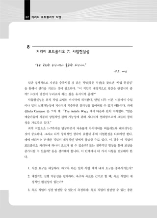 62 커리어 포트폴리오 작성




 8
      커리어 포트폴리오 7: 사업현실성


     “돈은 혹독한 주인이면서 훌륭한 하인이다.”
                                                -P.T. 버넘

 일단 정서적으로 자신을 충족시킬 것 같은 직업(혹은 직장)을 찾으면 ‘사업 현실성’
을 통해서 생각을 거르는 것이 필요하다. “이 직업이 재정적으로 당신을 안정시켜 줄
까? 그것이 당신이 누리고자 하는 삶을 유지시켜 줄까?”
 사업현실성은 최적 직업 모델의 마지막에 위치한다. 만일 너무 이른 시점에서 수입
이나 일의 실행가능성에 지나치게 치중하면 창의성을 잃어버릴 수 있기 때문이다. 카메
론Julia Cameron 은 그의 책 『The Artist's Way』에서 다음과 같이 지적했다. “많은
예술가들이 작품의 상업적인 판매 가능성에 관해 지나치게 염려함으로써 그들의 창의
성을 가로막고 있다.”
 최적 직업요소 1~7까지를 탐구하면서 자유롭게 아이디어를 떠올리도록 내버려두는
것이 중요하다. 그리고 나서 창의적인 생각이 표현된 후에 사업현실을 다뤄야만 한다.
때에 따라서는 선택한 직업이 재정적인 면에서 불리할 수도 있다. 이 경우 이 직업이
포트폴리오 커리어에 하나의 요소가 될 수 있을까? 또는 전략적인 협상을 통해 보상을
증가시킬 수 있을까? 등을 생각해야 합니다. 이 단계에서 네 가지 사항을 검토해야 한
다.


 1. 시장 요구를 예상하라: 하고자 하는 일이 사업 세계 내의 요구를 충족시키는가?

 2. 재정적인 실행 가능성을 평가하라: 욕구와 목표를 근거로 할 때, 목표 직업이 재
     정적인 현실성이 있는가?

 3. 목표 직업이 성장 발전할 수 있는지 측정하라: 목표 직업이 발전할 수 있는 충분
 
